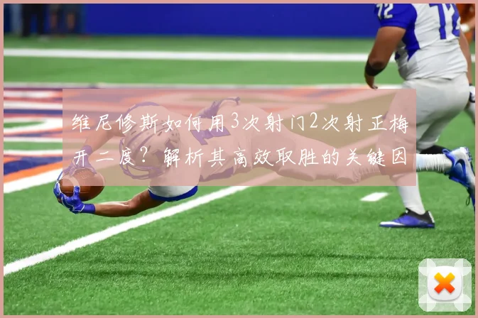 维尼修斯如何用3次射门2次射正梅开二度？解析其高效取胜的关键因素