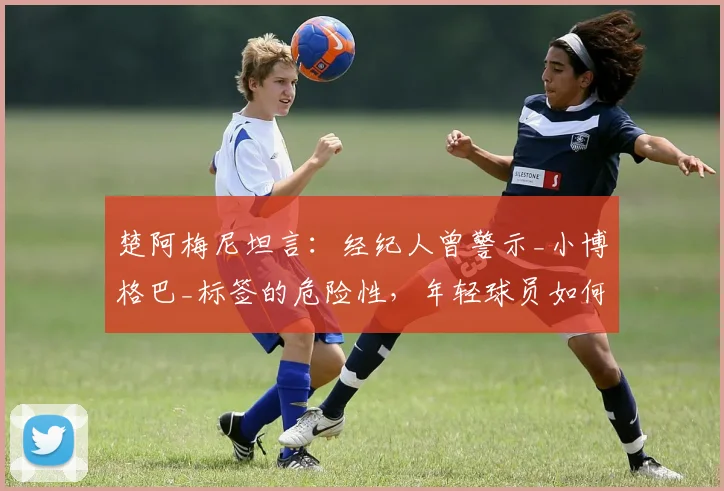 楚阿梅尼坦言：经纪人曾警示_小博格巴_标签的危险性，年轻球员如何避免被比较影响生涯