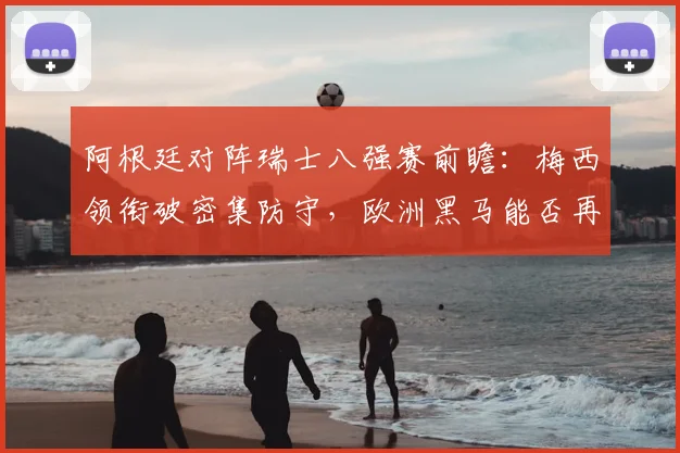阿根廷对阵瑞士八强赛前瞻：梅西领衔破密集防守，欧洲黑马能否再创奇迹？