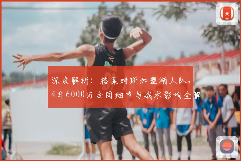 深度解析：格莱姆斯加盟湖人队，4年6000万合同细节与战术影响全解读